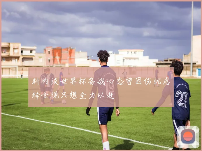 科内谈世界杯备战心态曾因伤忧虑转会现只想全力以赴