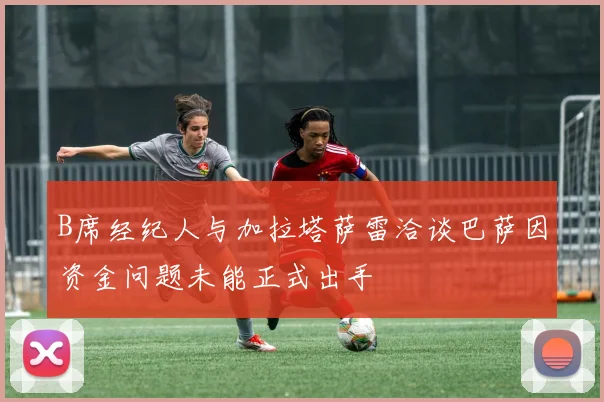 B席经纪人与加拉塔萨雷洽谈巴萨因资金问题未能正式出手