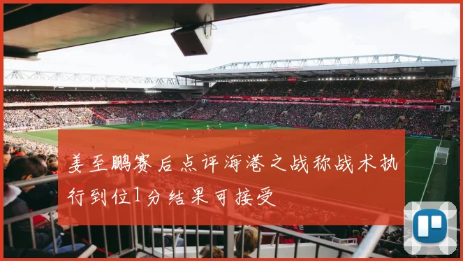 姜至鹏赛后点评海港之战称战术执行到位1分结果可接受