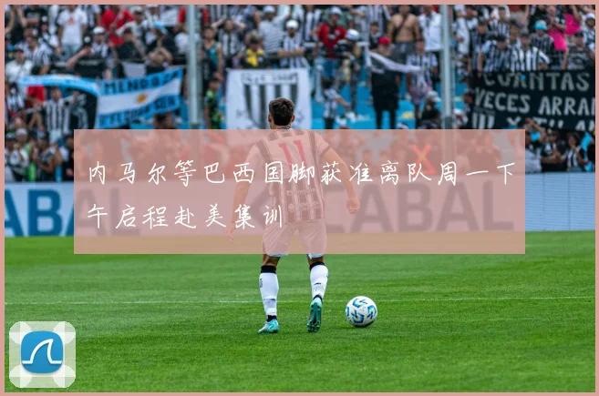 内马尔等巴西国脚获准离队周一下午启程赴美集训