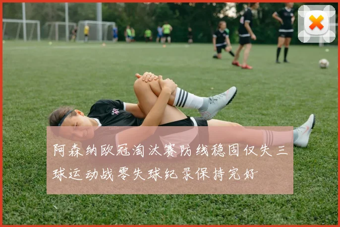 阿森纳欧冠淘汰赛防线稳固仅失三球运动战零失球纪录保持完好