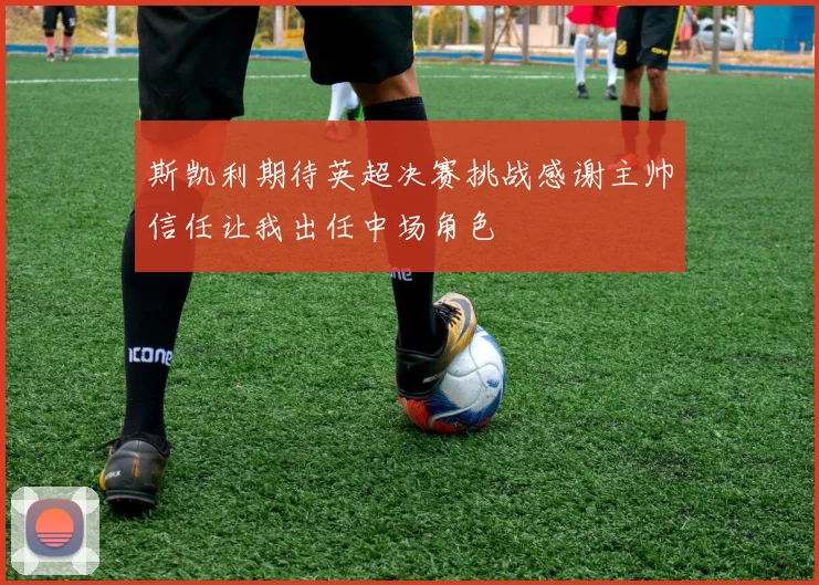 斯凯利期待英超决赛挑战感谢主帅信任让我出任中场角色