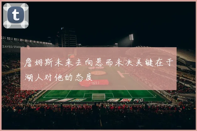 詹姆斯未来去向悬而未决关键在于湖人对他的态度