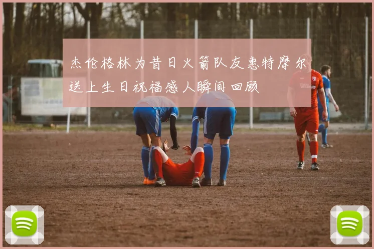 杰伦格林为昔日火箭队友惠特摩尔送上生日祝福感人瞬间回顾