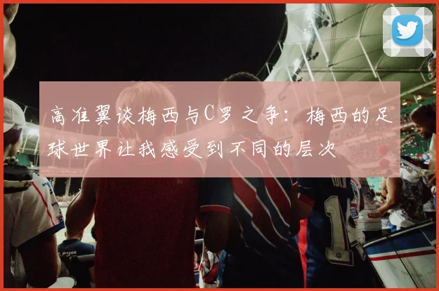 高准翼谈梅西与C罗之争：梅西的足球世界让我感受到不同的层次