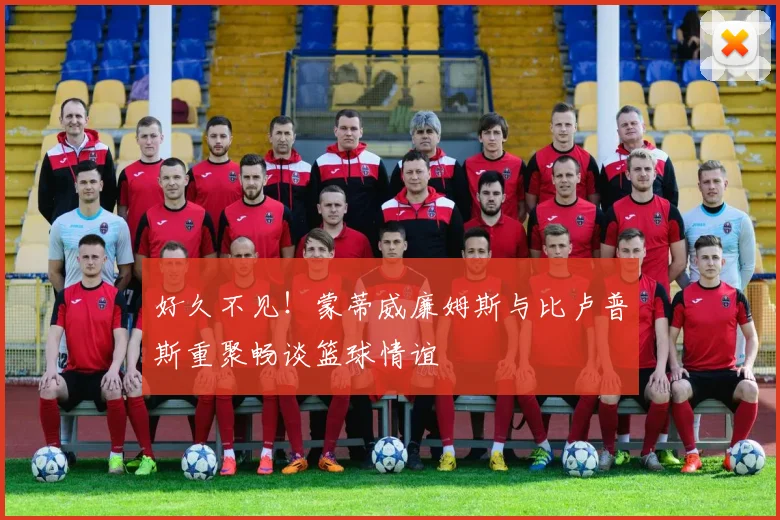 好久不见！蒙蒂威廉姆斯与比卢普斯重聚畅谈篮球情谊
