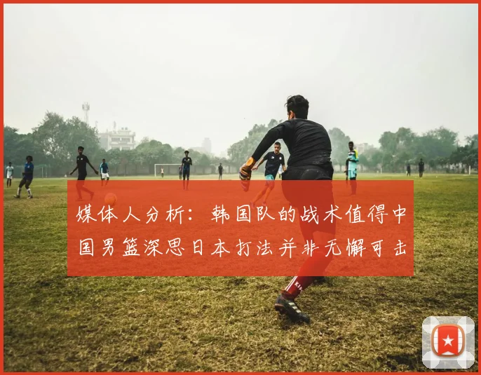 媒体人分析：韩国队的战术值得中国男篮深思日本打法并非无懈可击