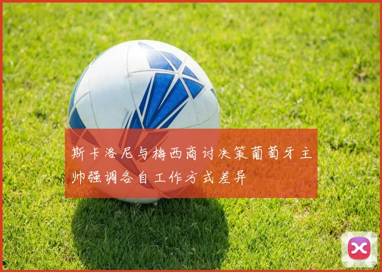 斯卡洛尼与梅西商讨决策葡萄牙主帅强调各自工作方式差异