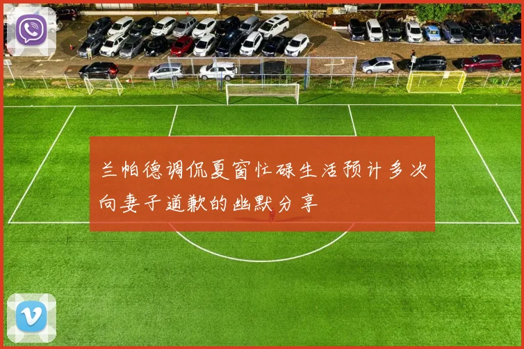 兰帕德调侃夏窗忙碌生活预计多次向妻子道歉的幽默分享