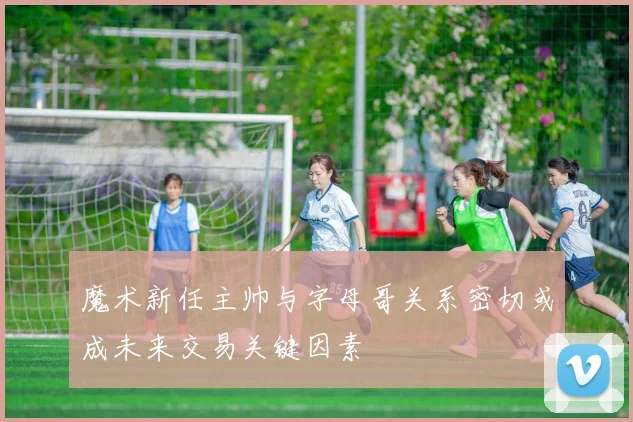 魔术新任主帅与字母哥关系密切或成未来交易关键因素
