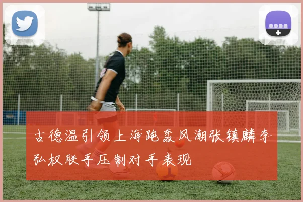 古德温引领上海跑轰风潮张镇麟李弘权联手压制对手表现