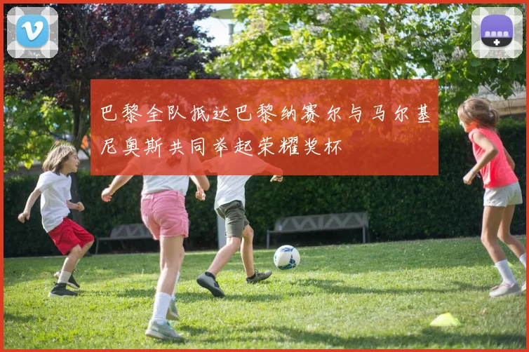 巴黎全队抵达巴黎纳赛尔与马尔基尼奥斯共同举起荣耀奖杯